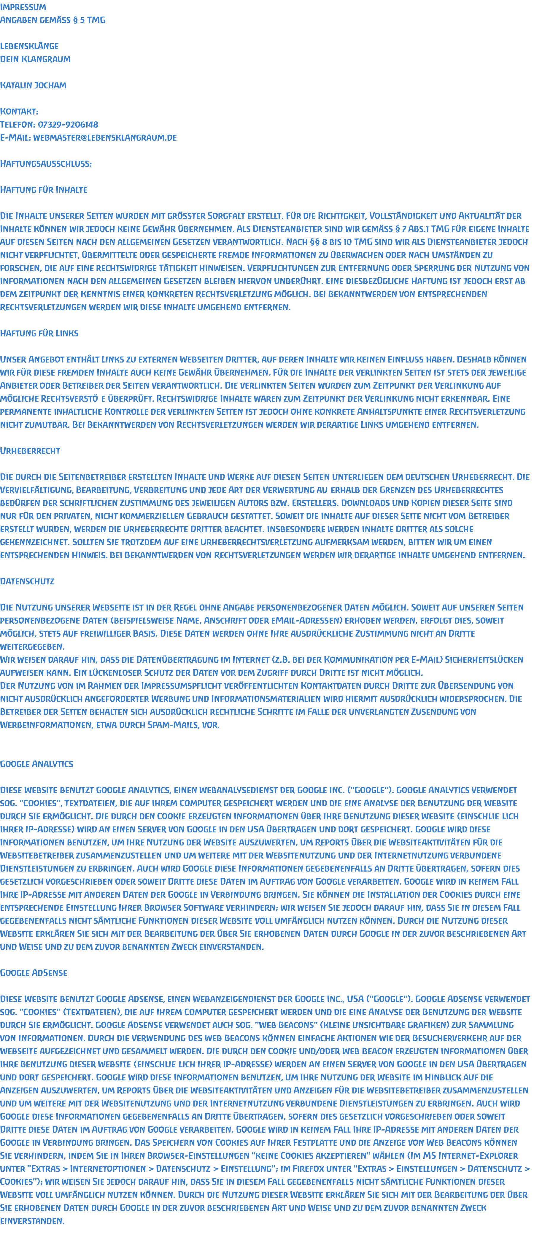 Impressum Angaben gemäss § 5 TMG  Lebensklänge Dein Klangraum  Katalin Jocham   Kontakt:  Telefon: 07329-9206148 E-Mail: webmaster@lebensklangraum.de  Haftungsausschluss:   Haftung für Inhalte  Die Inhalte unserer Seiten wurden mit grösster Sorgfalt erstellt. Für die Richtigkeit, Vollständigkeit und Aktualität der Inhalte können wir jedoch keine Gewähr übernehmen. Als Diensteanbieter sind wir gemäss § 7 Abs.1 TMG für eigene Inhalte auf diesen Seiten nach den allgemeinen Gesetzen verantwortlich. Nach §§ 8 bis 10 TMG sind wir als Diensteanbieter jedoch nicht verpflichtet, übermittelte oder gespeicherte fremde Informationen zu überwachen oder nach Umständen zu forschen, die auf eine rechtswidrige Tätigkeit hinweisen. Verpflichtungen zur Entfernung oder Sperrung der Nutzung von Informationen nach den allgemeinen Gesetzen bleiben hiervon unberührt. Eine diesbezügliche Haftung ist jedoch erst ab dem Zeitpunkt der Kenntnis einer konkreten Rechtsverletzung möglich. Bei Bekanntwerden von entsprechenden Rechtsverletzungen werden wir diese Inhalte umgehend entfernen.  Haftung für Links  Unser Angebot enthält Links zu externen Webseiten Dritter, auf deren Inhalte wir keinen Einfluss haben. Deshalb können wir für diese fremden Inhalte auch keine Gewähr übernehmen. Für die Inhalte der verlinkten Seiten ist stets der jeweilige Anbieter oder Betreiber der Seiten verantwortlich. Die verlinkten Seiten wurden zum Zeitpunkt der Verlinkung auf mögliche Rechtsverstöße überprüft. Rechtswidrige Inhalte waren zum Zeitpunkt der Verlinkung nicht erkennbar. Eine permanente inhaltliche Kontrolle der verlinkten Seiten ist jedoch ohne konkrete Anhaltspunkte einer Rechtsverletzung nicht zumutbar. Bei Bekanntwerden von Rechtsverletzungen werden wir derartige Links umgehend entfernen.  Urheberrecht  Die durch die Seitenbetreiber erstellten Inhalte und Werke auf diesen Seiten unterliegen dem deutschen Urheberrecht. Die Vervielfältigung, Bearbeitung, Verbreitung und jede Art der Verwertung außerhalb der Grenzen des Urheberrechtes bedürfen der schriftlichen Zustimmung des jeweiligen Autors bzw. Erstellers. Downloads und Kopien dieser Seite sind nur für den privaten, nicht kommerziellen Gebrauch gestattet. Soweit die Inhalte auf dieser Seite nicht vom Betreiber erstellt wurden, werden die Urheberrechte Dritter beachtet. Insbesondere werden Inhalte Dritter als solche gekennzeichnet. Sollten Sie trotzdem auf eine Urheberrechtsverletzung aufmerksam werden, bitten wir um einen entsprechenden Hinweis. Bei Bekanntwerden von Rechtsverletzungen werden wir derartige Inhalte umgehend entfernen.  Datenschutz  Die Nutzung unserer Webseite ist in der Regel ohne Angabe personenbezogener Daten möglich. Soweit auf unseren Seiten personenbezogene Daten (beispielsweise Name, Anschrift oder eMail-Adressen) erhoben werden, erfolgt dies, soweit möglich, stets auf freiwilliger Basis. Diese Daten werden ohne Ihre ausdrückliche Zustimmung nicht an Dritte weitergegeben.  Wir weisen darauf hin, dass die Datenübertragung im Internet (z.B. bei der Kommunikation per E-Mail) Sicherheitslücken aufweisen kann. Ein lückenloser Schutz der Daten vor dem Zugriff durch Dritte ist nicht möglich.  Der Nutzung von im Rahmen der Impressumspflicht veröffentlichten Kontaktdaten durch Dritte zur Übersendung von nicht ausdrücklich angeforderter Werbung und Informationsmaterialien wird hiermit ausdrücklich widersprochen. Die Betreiber der Seiten behalten sich ausdrücklich rechtliche Schritte im Falle der unverlangten Zusendung von Werbeinformationen, etwa durch Spam-Mails, vor.   Google Analytics  Diese Website benutzt Google Analytics, einen Webanalysedienst der Google Inc. (''Google''). Google Analytics verwendet sog. ''Cookies'', Textdateien, die auf Ihrem Computer gespeichert werden und die eine Analyse der Benutzung der Website durch Sie ermöglicht. Die durch den Cookie erzeugten Informationen über Ihre Benutzung dieser Website (einschließlich Ihrer IP-Adresse) wird an einen Server von Google in den USA übertragen und dort gespeichert. Google wird diese Informationen benutzen, um Ihre Nutzung der Website auszuwerten, um Reports über die Websiteaktivitäten für die Websitebetreiber zusammenzustellen und um weitere mit der Websitenutzung und der Internetnutzung verbundene Dienstleistungen zu erbringen. Auch wird Google diese Informationen gegebenenfalls an Dritte übertragen, sofern dies gesetzlich vorgeschrieben oder soweit Dritte diese Daten im Auftrag von Google verarbeiten. Google wird in keinem Fall Ihre IP-Adresse mit anderen Daten der Google in Verbindung bringen. Sie können die Installation der Cookies durch eine entsprechende Einstellung Ihrer Browser Software verhindern; wir weisen Sie jedoch darauf hin, dass Sie in diesem Fall gegebenenfalls nicht sämtliche Funktionen dieser Website voll umfänglich nutzen können. Durch die Nutzung dieser Website erklären Sie sich mit der Bearbeitung der über Sie erhobenen Daten durch Google in der zuvor beschriebenen Art und Weise und zu dem zuvor benannten Zweck einverstanden.  Google AdSense  Diese Website benutzt Google Adsense, einen Webanzeigendienst der Google Inc., USA (''Google''). Google Adsense verwendet sog. ''Cookies'' (Textdateien), die auf Ihrem Computer gespeichert werden und die eine Analyse der Benutzung der Website durch Sie ermöglicht. Google Adsense verwendet auch sog. ''Web Beacons'' (kleine unsichtbare Grafiken) zur Sammlung von Informationen. Durch die Verwendung des Web Beacons können einfache Aktionen wie der Besucherverkehr auf der Webseite aufgezeichnet und gesammelt werden. Die durch den Cookie und/oder Web Beacon erzeugten Informationen über Ihre Benutzung dieser Website (einschließlich Ihrer IP-Adresse) werden an einen Server von Google in den USA übertragen und dort gespeichert. Google wird diese Informationen benutzen, um Ihre Nutzung der Website im Hinblick auf die Anzeigen auszuwerten, um Reports über die Websiteaktivitäten und Anzeigen für die Websitebetreiber zusammenzustellen und um weitere mit der Websitenutzung und der Internetnutzung verbundene Dienstleistungen zu erbringen. Auch wird Google diese Informationen gegebenenfalls an Dritte übertragen, sofern dies gesetzlich vorgeschrieben oder soweit Dritte diese Daten im Auftrag von Google verarbeiten. Google wird in keinem Fall Ihre IP-Adresse mit anderen Daten der Google in Verbindung bringen. Das Speichern von Cookies auf Ihrer Festplatte und die Anzeige von Web Beacons können Sie verhindern, indem Sie in Ihren Browser-Einstellungen ''keine Cookies akzeptieren'' wählen (Im MS Internet-Explorer unter ''Extras > Internetoptionen > Datenschutz > Einstellung''; im Firefox unter ''Extras > Einstellungen > Datenschutz > Cookies''); wir weisen Sie jedoch darauf hin, dass Sie in diesem Fall gegebenenfalls nicht sämtliche Funktionen dieser Website voll umfänglich nutzen können. Durch die Nutzung dieser Website erklären Sie sich mit der Bearbeitung der über Sie erhobenen Daten durch Google in der zuvor beschriebenen Art und Weise und zu dem zuvor benannten Zweck einverstanden. 