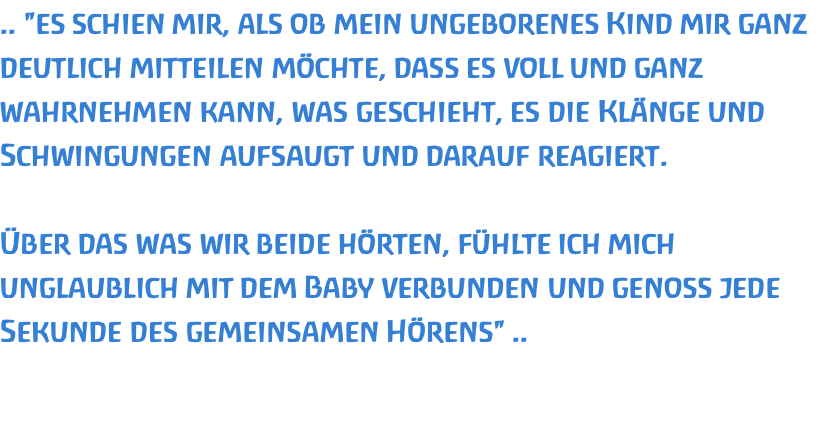 .. "es schien mir, als ob mein ungeborenes Kind mir ganz deutlich mitteilen möchte, dass es voll und ganz wahrnehmen kann, was geschieht, es die Klänge und Schwingungen aufsaugt und darauf reagiert.   Über das was wir beide hörten, fühlte ich mich unglaublich mit dem Baby verbunden und genoss jede Sekunde des gemeinsamen Hörens" ..