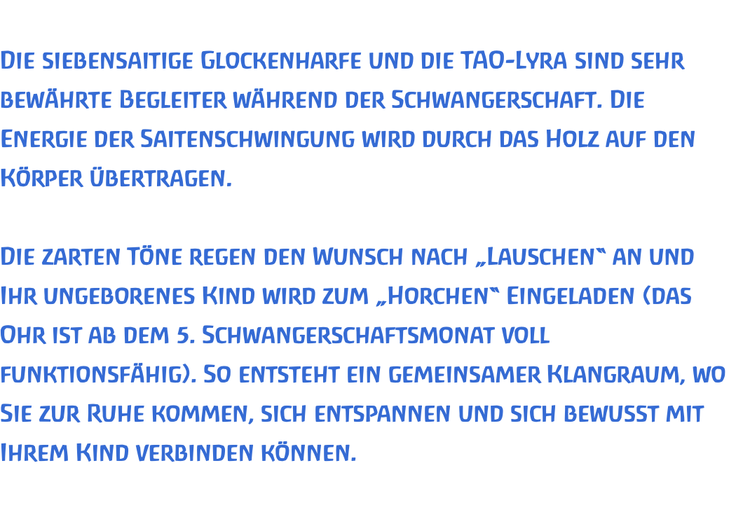  Die siebensaitige Glockenharfe und die TAO-Lyra sind sehr bewährte Begleiter während der Schwangerschaft. Die Energie der Saitenschwingung wird durch das Holz auf den Körper übertragen.   Die zarten Töne regen den Wunsch nach „Lauschen“ an und Ihr ungeborenes Kind wird zum „Horchen“ Eingeladen (das Ohr ist ab dem 5. Schwangerschaftsmonat voll funktionsfähig). So entsteht ein gemeinsamer Klangraum, wo Sie zur Ruhe kommen, sich entspannen und sich bewusst mit Ihrem Kind verbinden können.