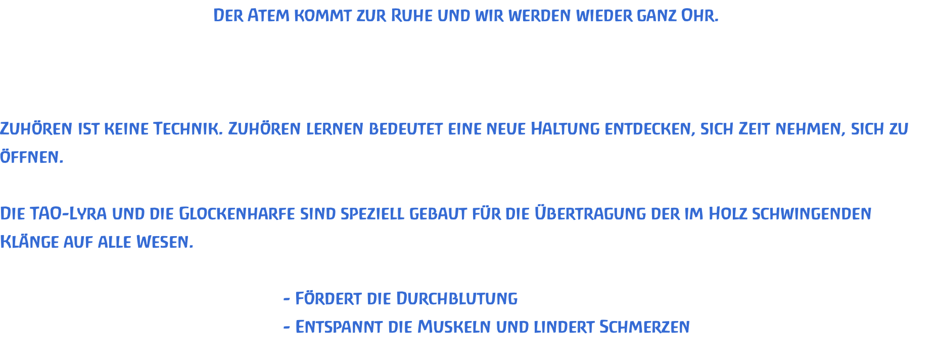 Der Atem kommt zur Ruhe und wir werden wieder ganz Ohr.    Zuhören ist keine Technik. Zuhören lernen bedeutet eine neue Haltung entdecken, sich Zeit nehmen, sich zu öffnen.  Die TAO-Lyra und die Glockenharfe sind speziell gebaut für die Übertragung der im Holz schwingenden Klänge auf alle Wesen.  							- Fördert die Durchblutung 							- Entspannt die Muskeln und lindert Schmerzen 