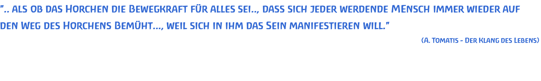 ".. als ob das Horchen die Bewegkraft für alles sei.., dass sich jeder werdende MEnsch immer wieder auf den Weg des Horchens Bemüht..., weil sich in ihm das Sein manifestieren will." (A. Tomatis - Der Klang des Lebens)