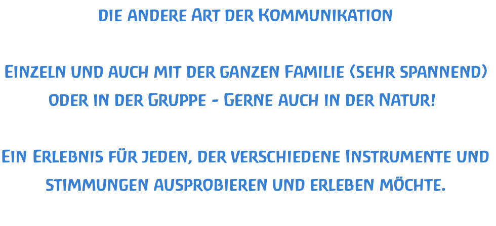die andere Art der Kommunikation  Einzeln und auch mit der ganzen Familie (sehr spannend) oder in der Gruppe - Gerne auch in der Natur!   Ein Erlebnis für jeden, der verschiedene Instrumente und stimmungen ausprobieren und erleben möchte.