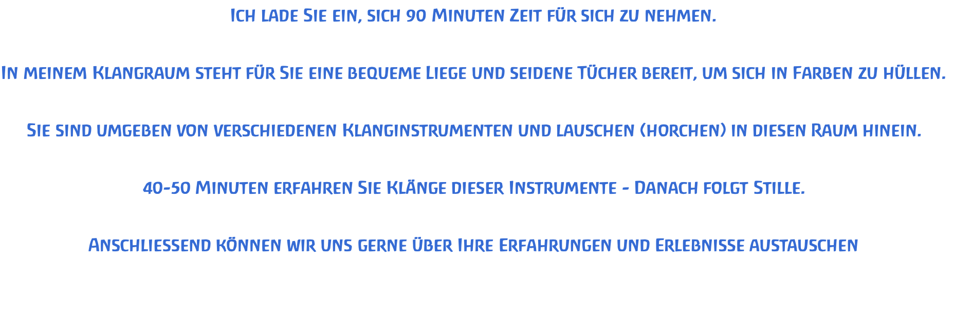 Ich lade Sie ein, sich 90 Minuten Zeit für sich zu nehmen.   In meinem Klangraum steht für Sie eine bequeme Liege und seidene Tücher bereit, um sich in Farben zu hüllen.   Sie sind umgeben von verschiedenen Klanginstrumenten und lauschen (horchen) in diesen Raum hinein.   40-50 Minuten erfahren Sie Klänge dieser Instrumente - Danach folgt Stille.   Anschliessend können wir uns gerne über Ihre Erfahrungen und Erlebnisse austauschen
