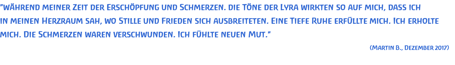 "während meiner Zeit der Erschöpfung und Schmerzen. die Töne der Lyra wirkten so auf mich, dass ich  in meinen Herzraum sah, wo Stille und Frieden sich ausbreiteten. Eine Tiefe Ruhe erfüllte mich. Ich erholte mich. Die Schmerzen waren verschwunden. Ich fühlte neuen Mut." (Martin B., Dezember 2017) 
