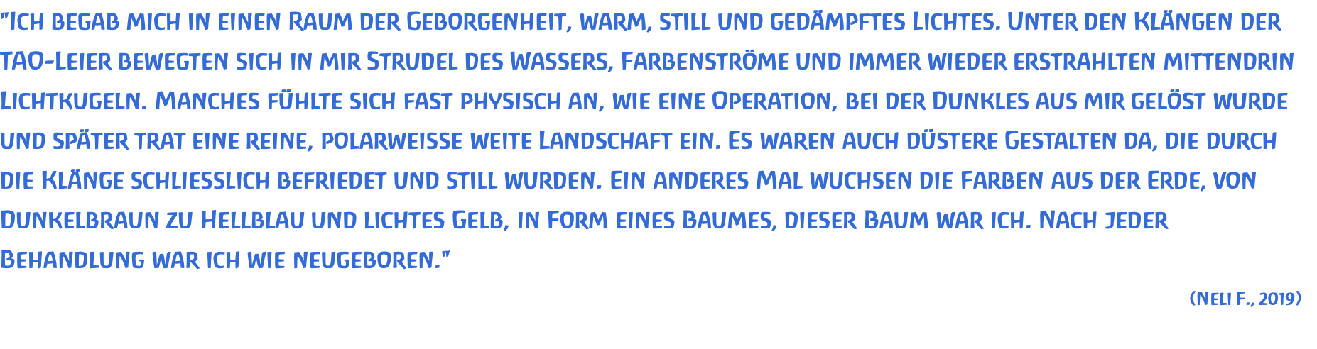 "Ich begab mich in einen Raum der Geborgenheit, warm, still und gedämpftes Lichtes. Unter den Klängen der TAO-Leier bewegten sich in mir Strudel des Wassers, Farbenströme und immer wieder erstrahlten mittendrin Lichtkugeln. Manches fühlte sich fast physisch an, wie eine Operation, bei der Dunkles aus mir gelöst wurde und später trat eine reine, polarweisse weite Landschaft ein. Es waren auch düstere Gestalten da, die durch die Klänge schliesslich befriedet und still wurden. Ein anderes Mal wuchsen die Farben aus der Erde, von Dunkelbraun zu Hellblau und lichtes Gelb, in Form eines Baumes, dieser Baum war ich. Nach jeder Behandlung war ich wie neugeboren." (Neli F., 2019) 