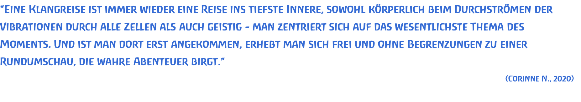 "Eine Klangreise ist immer wieder eine Reise ins tiefste Innere, sowohl körperlich beim Durchströmen der Vibrationen durch alle Zellen als auch geistig - man zentriert sich auf das wesentlichste Thema des Moments. Und ist man dort erst angekommen, erhebt man sich frei und ohne Begrenzungen zu einer Rundumschau, die wahre Abenteuer birgt." (Corinne N., 2020) 