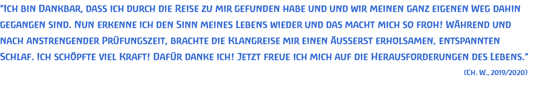 "Ich bin Dankbar, dass ich durch die Reise zu mir gefunden habe und und wir meinen ganz eigenen Weg dahin gegangen sind. Nun erkenne ich den Sinn meines Lebens wieder und das macht mich so froh! Während und nach anstrengender Prüfungszeit, brachte die Klangreise mir einen äusserst erholsamen, entspannten Schlaf. Ich schöpfte viel Kraft! Dafür danke ich! Jetzt freue ich mich auf die Herausforderungen des Lebens." (Ch. W., 2019/2020) 